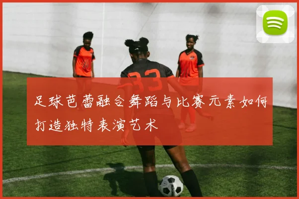 足球芭蕾融合舞蹈与比赛元素如何打造独特表演艺术