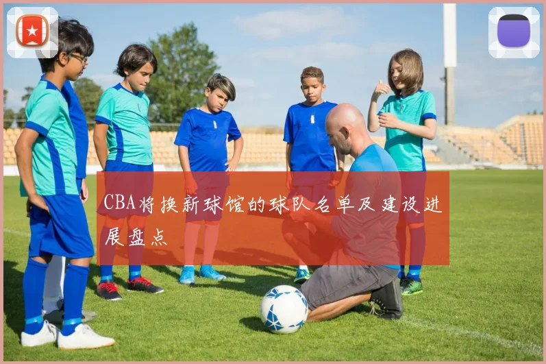 CBA将换新球馆的球队名单及建设进展盘点