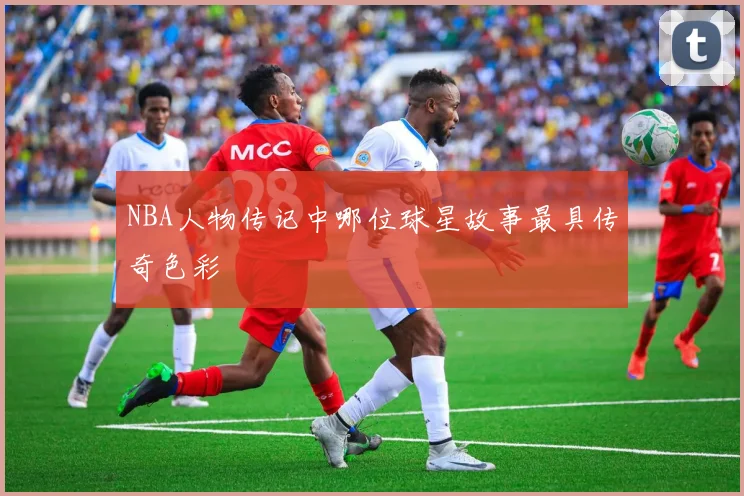 NBA人物传记中哪位球星故事最具传奇色彩