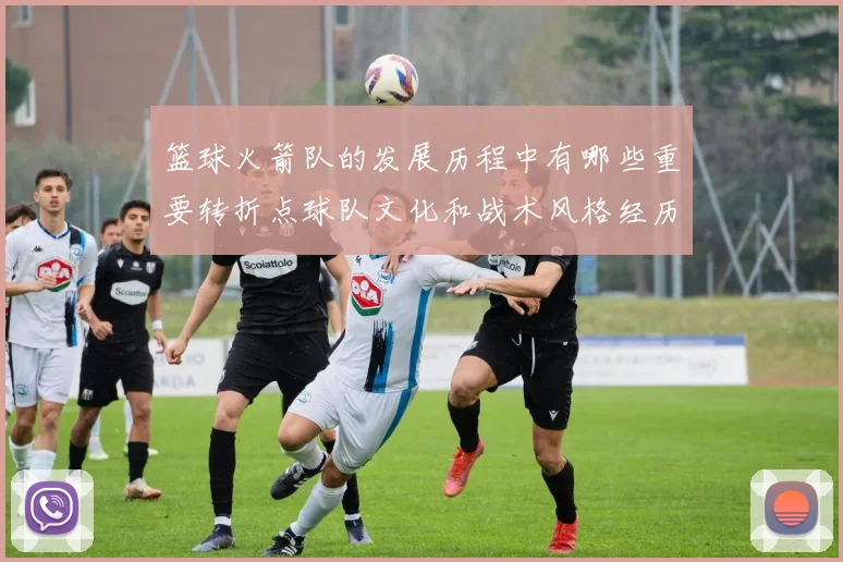 篮球火箭队的发展历程中有哪些重要转折点球队文化和战术风格经历了哪些变化